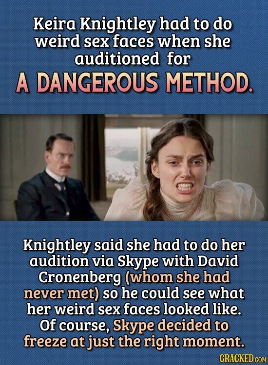 Keira Knightley had to do weird sex faces when she auditioned for A DANGEROUS METHOD. Knightley said she had to do her audition via Skype with David Cronenberg (whom she had never met) so he could see what her weird sex faces looked like. Of course, Skype decided to freeze at just the right moment. CRACKED.COM