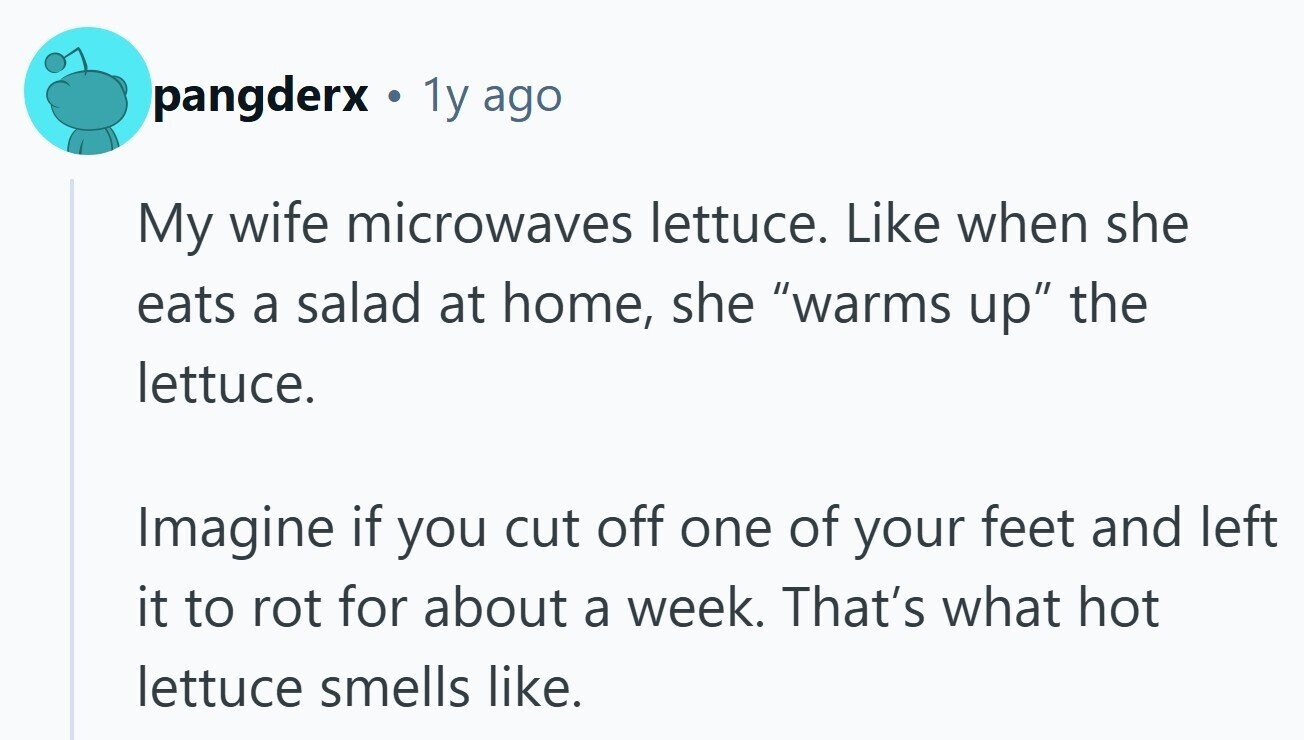 pangderx . 1y ago My wife microwaves lettuce. Like when she eats a salad at home, she warms up the lettuce. Imagine if you cut off one of your feet and left it to rot for about a week. That's what hot lettuce smells like.
