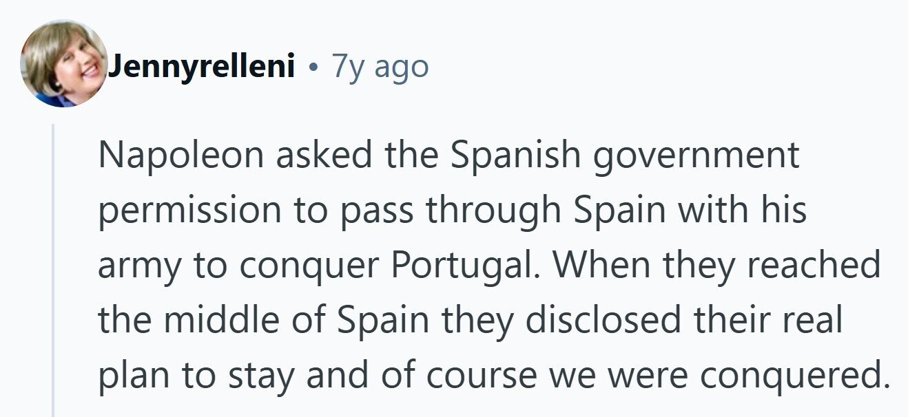 Jennyrelleni . 7y ago Napoleon asked the Spanish government permission to pass through Spain with his army to conquer Portugal. When they reached the middle of Spain they disclosed their real plan to stay and of course we were conquered. 