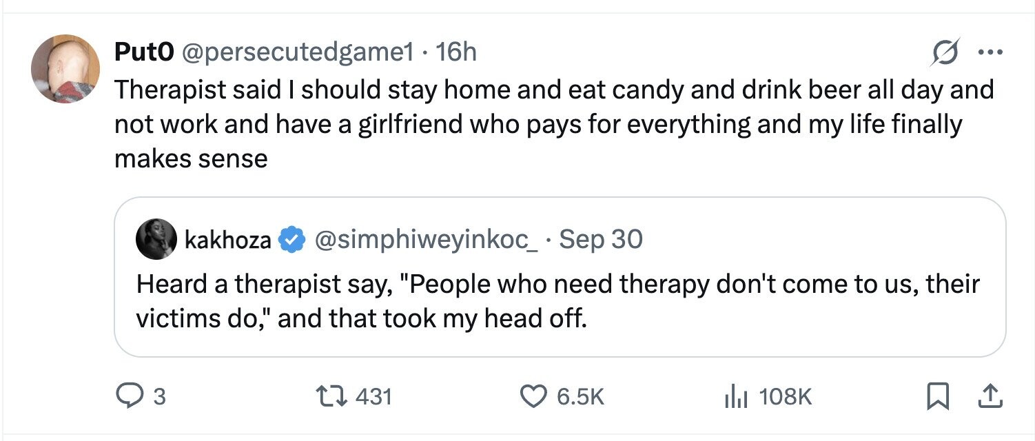 PutO @persecutedgame1 - 16h ... Therapist said I should stay home and eat candy and drink beer all day and not work and have a girlfriend who pays for everything and my life finally makes sense kakhoza @simphiweyinkoc_ - Sep 30 Heard a therapist say, People who need therapy don't come to us, their victims do, and that took my head off. 3 431 6.5K 108K 