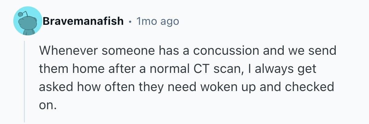 Bravemanafish 1mo ago Whenever someone has a concussion and we send them home after a normal CT scan, I always get asked how often they need woken up and checked on. 