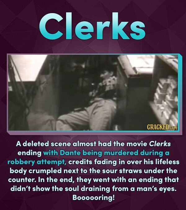 Clerks A deleted scene almost had the movie Clerks ending with Dante being murdered during a robbery attempt, credits fading in over his lifeless body