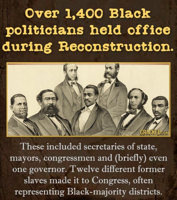 Over 400 Black politicians held office during RecOnstruction. These included secretaries of state, mayors, congressmen and (briefly) even one governor, Twelve different former slaves made it to Congress, often representing ck-majority districts.
