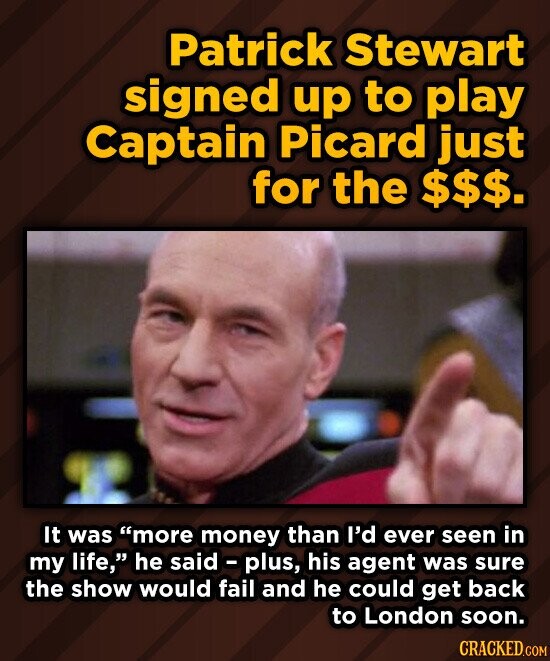 Patrick Stewart signed up to play Captain Picard just for the $$$. It was more money than I'd ever seen in my life, he said - plus, his agent was sure the show would fail and he could get back to London soon. CRACKED.COM
