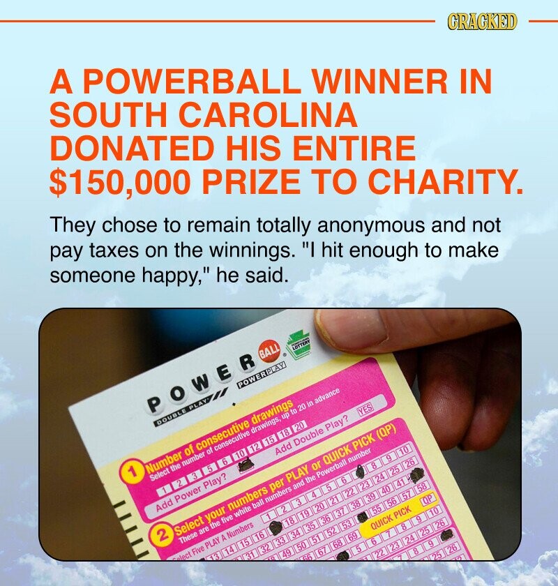 A POWERBALL WINNER IN SOUTH CAROLINA DONATED HIS ENTIRE $150,000 PRIZE TO CHARITY. CRACKED They chose to remain totally anonymous and not pay taxes on the winnings. I hit enough to make someone happy, he said. POWER BALL LOTTERY - DOUBLE PLAY POWERPLAY 1 Number of consecutive drawings Select the number of consecutive drawings, up to 20 in advance 2 5 6 تر 10 12 15 18 20 Add Power Play? Add Double Play? YES 2 Select your numbers per PLAY or QUICK PICK (QP) These are the five white ball numbers and the Powerball number lect Five PLAY A