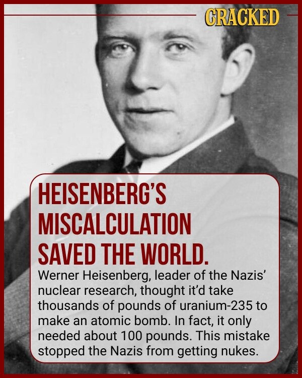 CRACKED HEISENBERG'S MISCALCULATION SAVED THE WORLD. Werner Heisenberg, leader of the Nazis' nuclear research, thought it'd take thousands of pounds of uranium-235 to make an atomic bomb. In fact, it only needed about 100 pounds. This mistake stopped the Nazis from getting nukes.
