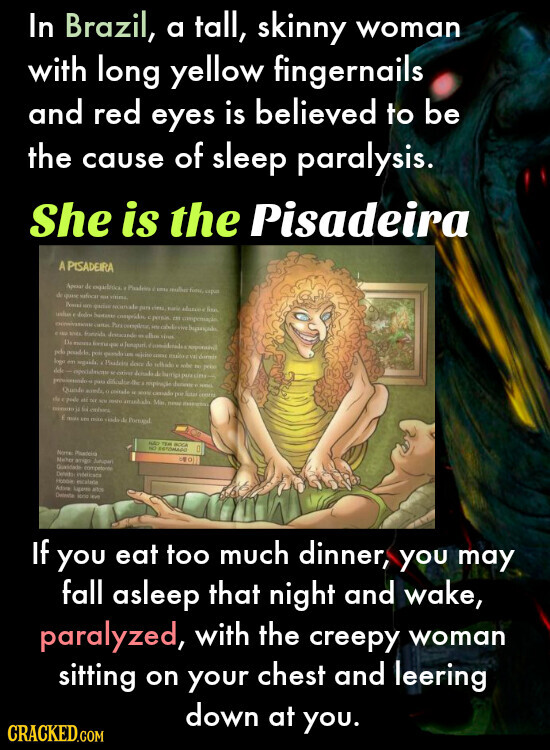 In Brazil, a tall, skinny woman with long yellow fingernails and red eyes is believed to be the cause of sleep paralysis. She is the Pisadeira A PISADEIRA Apeau de ogadesico 100 upa de quese official HIT Premis un quites securale per cittle Robin fiter deles hospital compridos in congenuale Para complete in abilities SINCE Proteida denocando olive that Da if Israpido responsivil pd pos quando LAND mission milk number dormir logo en . Photoins dona de with THE peko - every de hurrigi purcitu- para respiração dannie Qualio minds, - - cansado por Sitar the e pude etc not