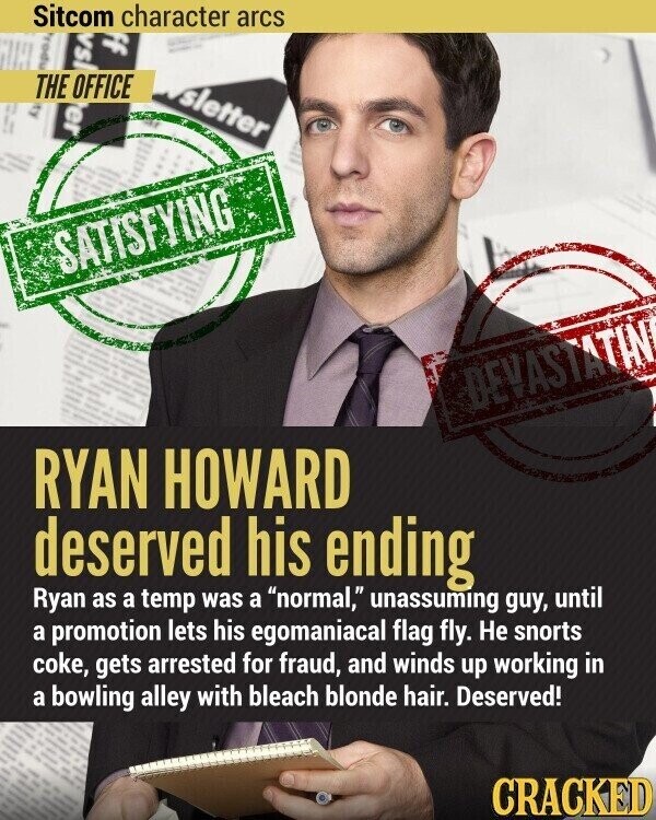 Sitcom character arcs ff I | ! - пром ISA THE OFFICE er sletter I 2 ! I SATISFYING DEVASTATIN RYAN HOWARD deserved his ending Ryan as a temp was a normal, unassuming guy, until a promotion lets his egomaniacal flag fly. Не snorts coke, gets arrested for fraud, and winds up working in a bowling alley with bleach blonde hair. Deserved! CRACKED