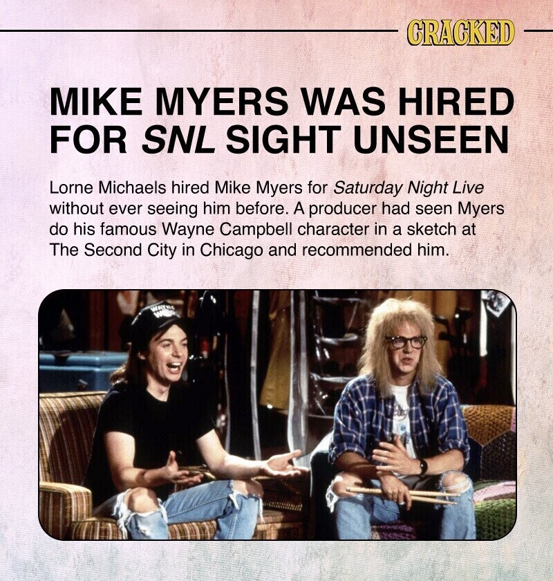 CRACKED MIKE MYERS WAS HIRED FOR SNL SIGHT UNSEEN Lorne Michaels hired Mike Myers for Saturday Night Live without ever seeing him before. A producer had seen Myers do his famous Wayne Campbell character in a sketch at The Second City in Chicago and recommended him. WAYBE