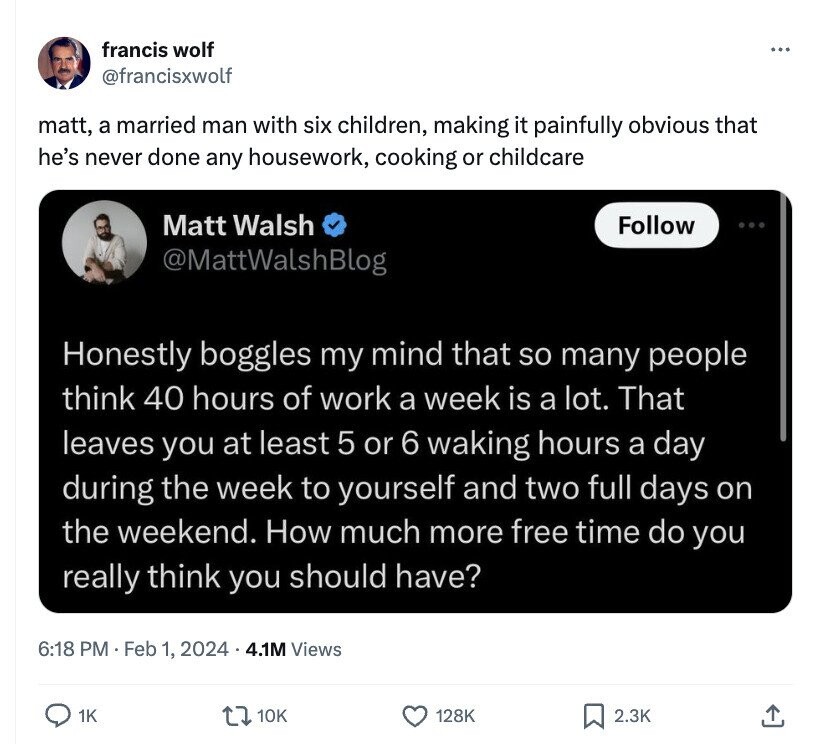 francis wolf ... @francisxwolf matt, a married man with six children, making it painfully obvious that he's never done any housework, cooking or childcare Matt Walsh Follow @MattWalshBlog Honestly boggles my mind that so many people think 40 hours of work a week is a lot. That leaves you at least 5 or 6 waking hours a day during the week to yourself and two full days on the weekend. How much more free time do you really think you should have? 6:18 PM Feb 1, 2024 4.1M Views 1K 10K 128K 2.3K