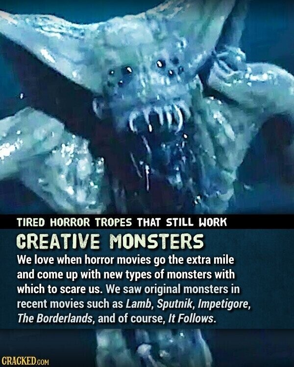 TIRED HORROR TROPES THAT STILL WORK CREATIVE MONSTERS We love when horror movies go the extra mile and come up with new types of monsters with which to scare us. We saw original monsters in recent movies such as Lamb, Sputnik, Impetigore, The Borderlands, and of course, It Follows. CRACKED.COM