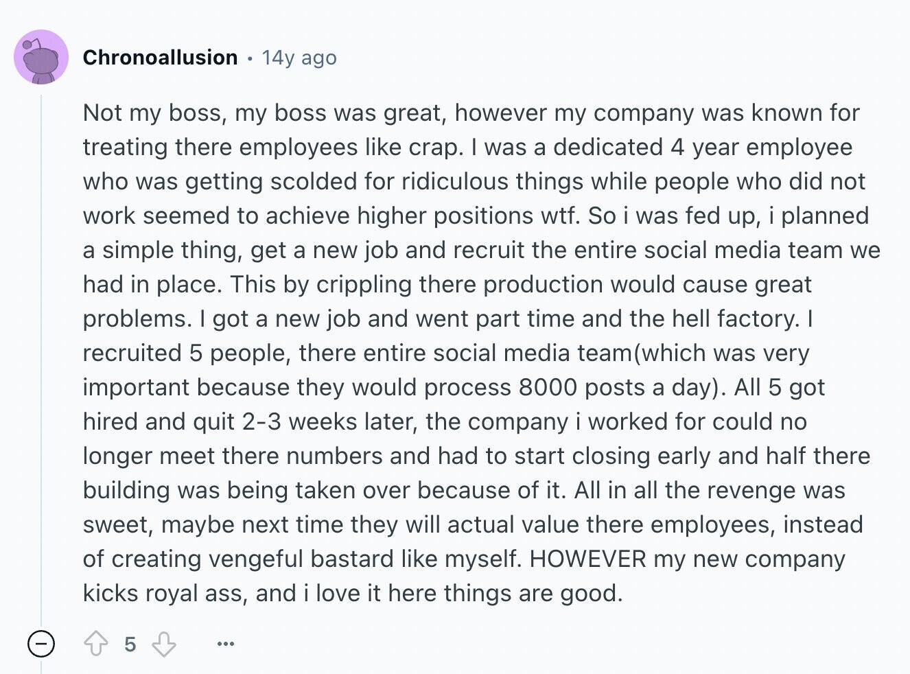 Chronoallusion 14y ago Not my boss, my boss was great, however my company was known for treating there employees like crap. I was a dedicated 4 year employee who was getting scolded for ridiculous things while people who did not work seemed to achieve higher positions wtf. So i was fed up, i planned a simple thing, get a new job and recruit the entire social media team we had in place. This by crippling there production would cause great problems. I got a new job and went part time and the hell factory. I recruited 5 people, there entire