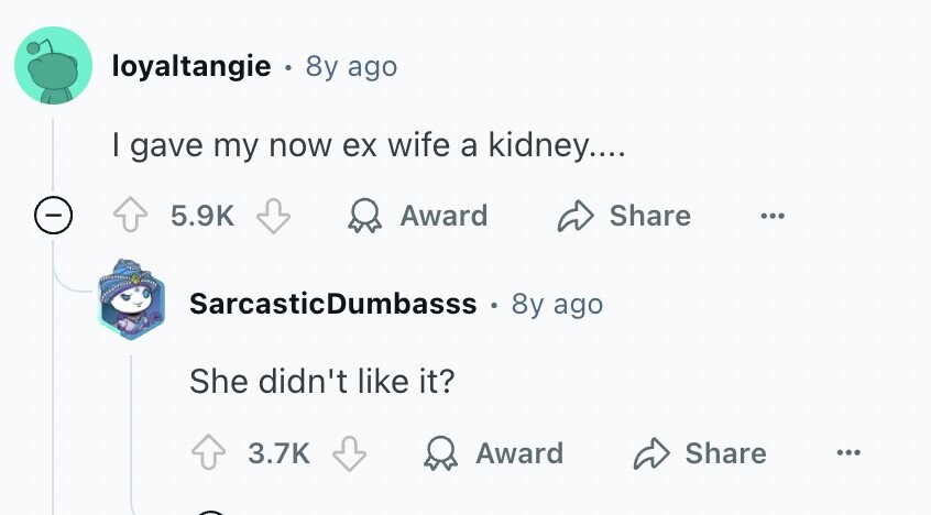 loyaltangie 8y ago I gave my now ex wife a kidney.... - 5.9K Award Share ... SarcasticDumbasss 8y ago She didn't like it? 3.7K Award Share ...