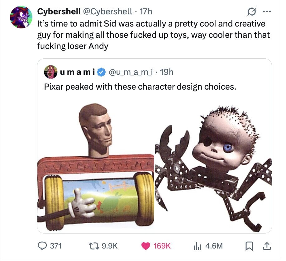 Cybershell @Cybershell . 1 17h S ... It's time to admit Sid was actually a pretty cool and creative guy for making all those fucked up toys, way cooler than that fucking loser Andy umami @u_m_a_m_i.1 19h Pixar peaked with these character design choices. 371 9.9K 169K 4.6M