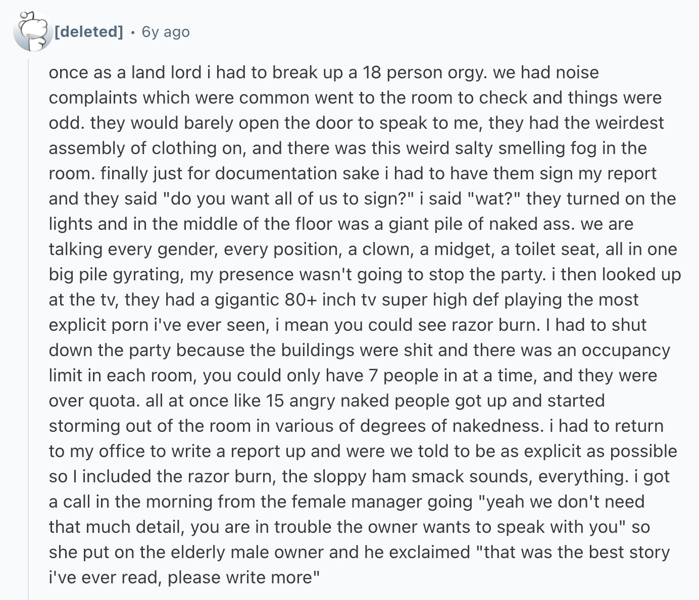 6y ago once as a land lord i had to break up a 18 person orgy. we had noise complaints which were common went to the room to check and things were odd. they would barely open the door to speak to me, they had the weirdest assembly of clothing on, and there was this weird salty smelling fog in the room. finally just for documentation sake i had to have them sign my report and they said do you want all of us to sign? i said wat? they turned on the lights and in the middle of