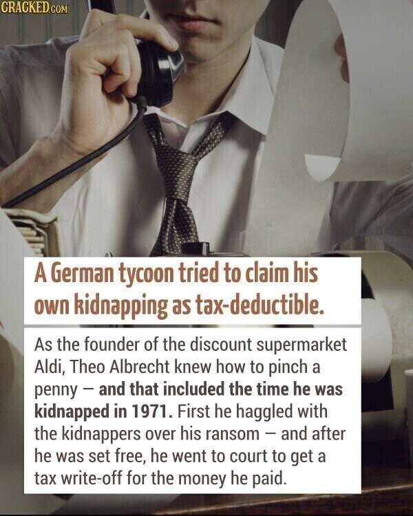 CRACKED.COM A German tycoon tried to claim his own kidnapping as tax-deductible. As the founder of the discount supermarket Aldi, Theo Albrecht knew how to pinch a penny - and that included the time he was kidnapped in 1971. First he haggled with the kidnappers over his ransom - and after he was set free, he went to court to get a tax write-off for the money he paid.