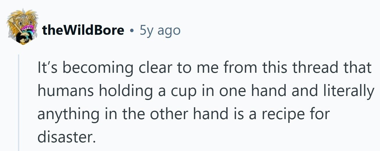 theWildBore . 5y ago It's becoming clear to me from this thread that humans holding a cup in one hand and literally anything in the other hand is a recipe for disaster.