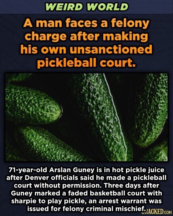 WEIRD WORLD A man faces a felony charge after making his own unsanctioned pickleball court. 71-year-old Arslan Guney is in hot pickle juice after Denver officials said he made a pickleball court without permission. Three days after Guney marked a faded basketball court with sharpie to play pickle, an arrest warrant was issued for felony criminal mischief. URACKED.COM