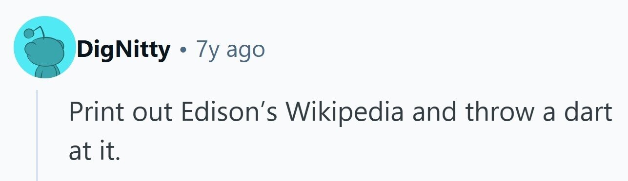 DigNitty . 7y ago Print out Edison's Wikipedia and throw a dart at it. 