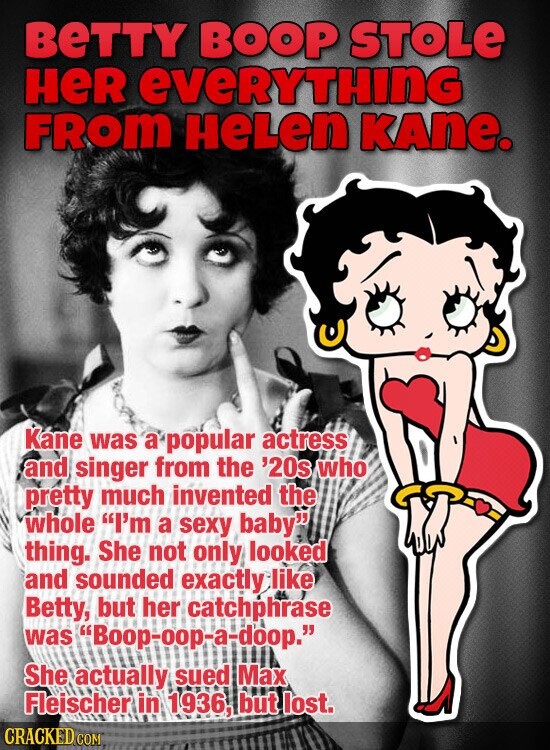 BeTTY BOOP STOLE HeR everything FROM HeLen KAne. Kane was a popular actress and singer from the '20s who pretty much invented the whole I'm a sexy baby thing. She not only looked and sounded exactly like Betty, but her catchphrase was Boop-oop-a-doop. She actually sued Max Fleischer in 1936, but lost. CRACKED COM