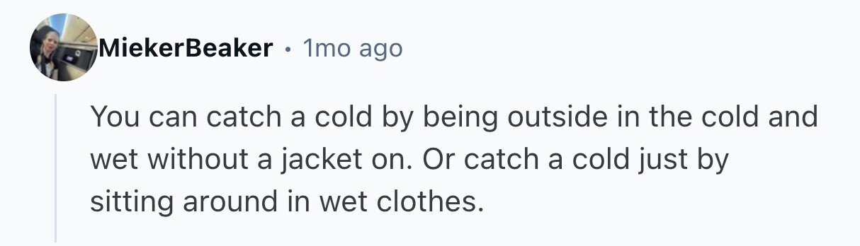 MiekerBeaker . 1mo ago You can catch a cold by being outside in the cold and wet without a jacket on. Or catch a cold just by sitting around in wet clothes. 