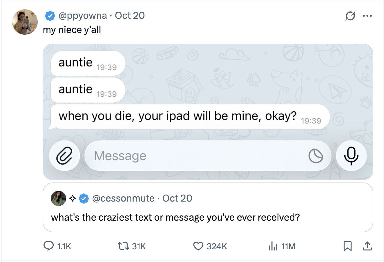 @ppyowna Oct 20 ... my niece y'all auntie 19:39 auntie 19:39 when you die, your ipad will be mine, okay? 19:39 C Message @cessonmute Oct 20 what's the craziest text or message you've ever received? 1.1K 31K 324K del 11M