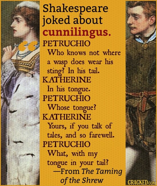 Shakespeare joked about cunnilingus. PETRUCHIO Who knows not where a wasp does wear his sting? In his tail. KATHERINE In his tongue. PETRUCHIO Whose tongue? KATHERINE Yours, if you talk of tales, and so farewell. PETRUCHIO What, with my tongue in your tail? -From The Taming of the Shrew CRACKED.COM