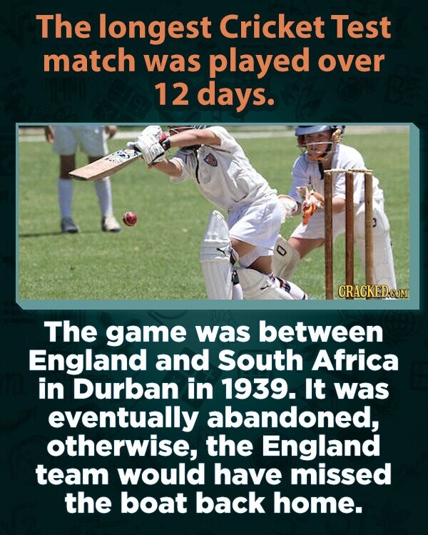 The longest Cricket Test match was played over 12 days. CRACKED.COM The game was between England and South Africa in Durban in 1939. It was eventually abandoned, otherwise, the England team would have missed the boat back home.