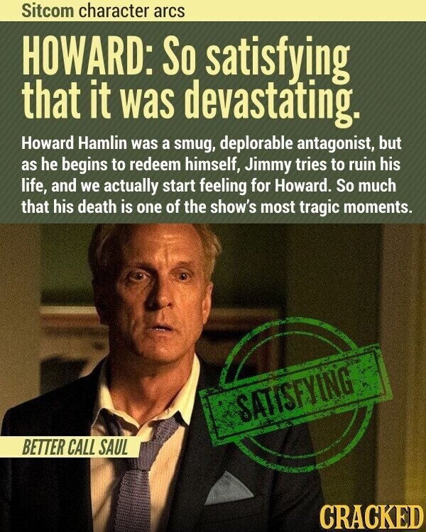 Sitcom character arcs HOWARD: So satisfying that it was devastating. Howard Hamlin was a smug, deplorable antagonist, but as he begins to redeem himself, Jimmy tries to ruin his life, and we actually start feeling for Howard. So much that his death is one of the show's most tragic moments. SATISFYING BETTER CALL SAUL CRACKED