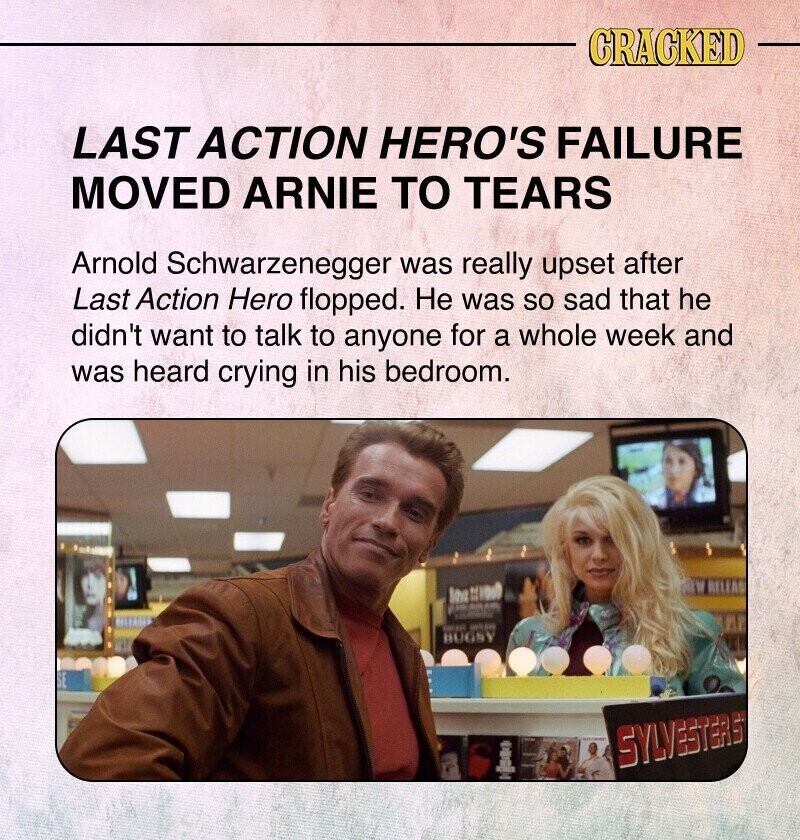 CRACKED LAST ACTION HERO'S FAILURE MOVED ARNIE TO TEARS Arnold Schwarzenegger was really upset after Last Action Hero flopped. Не was so sad that he didn't want to talk to anyone for a whole week and was heard crying in his bedroom. lea - BIR I GREEN - BUGSY SYLVESTERS