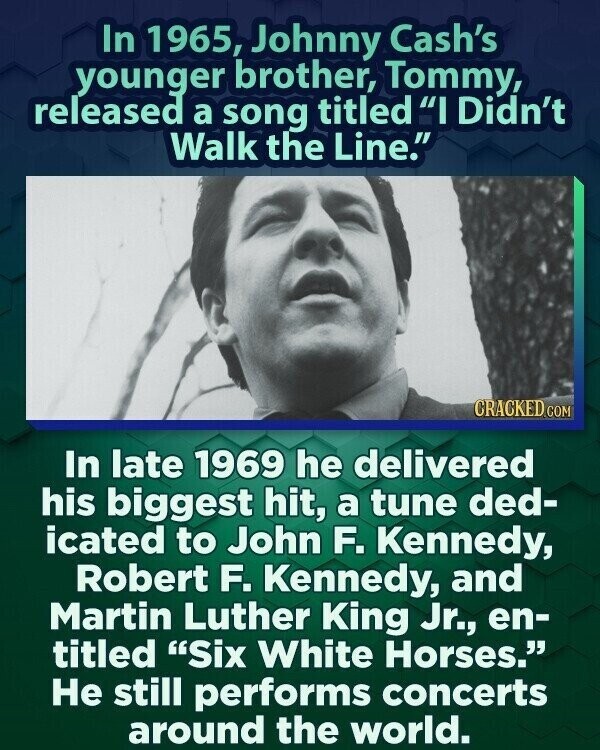 In 1965, Johnny Cash's younger brother, Tommy, released a song titled I Didn't Walk the Line. CRACKED.COM In late 1969 he delivered his biggest hit, a tune ded- icated to John F. Kennedy, Robert F. Kennedy, and Martin Luther King Jr., en- titled Six White Horses. Не still performs concerts around the world.