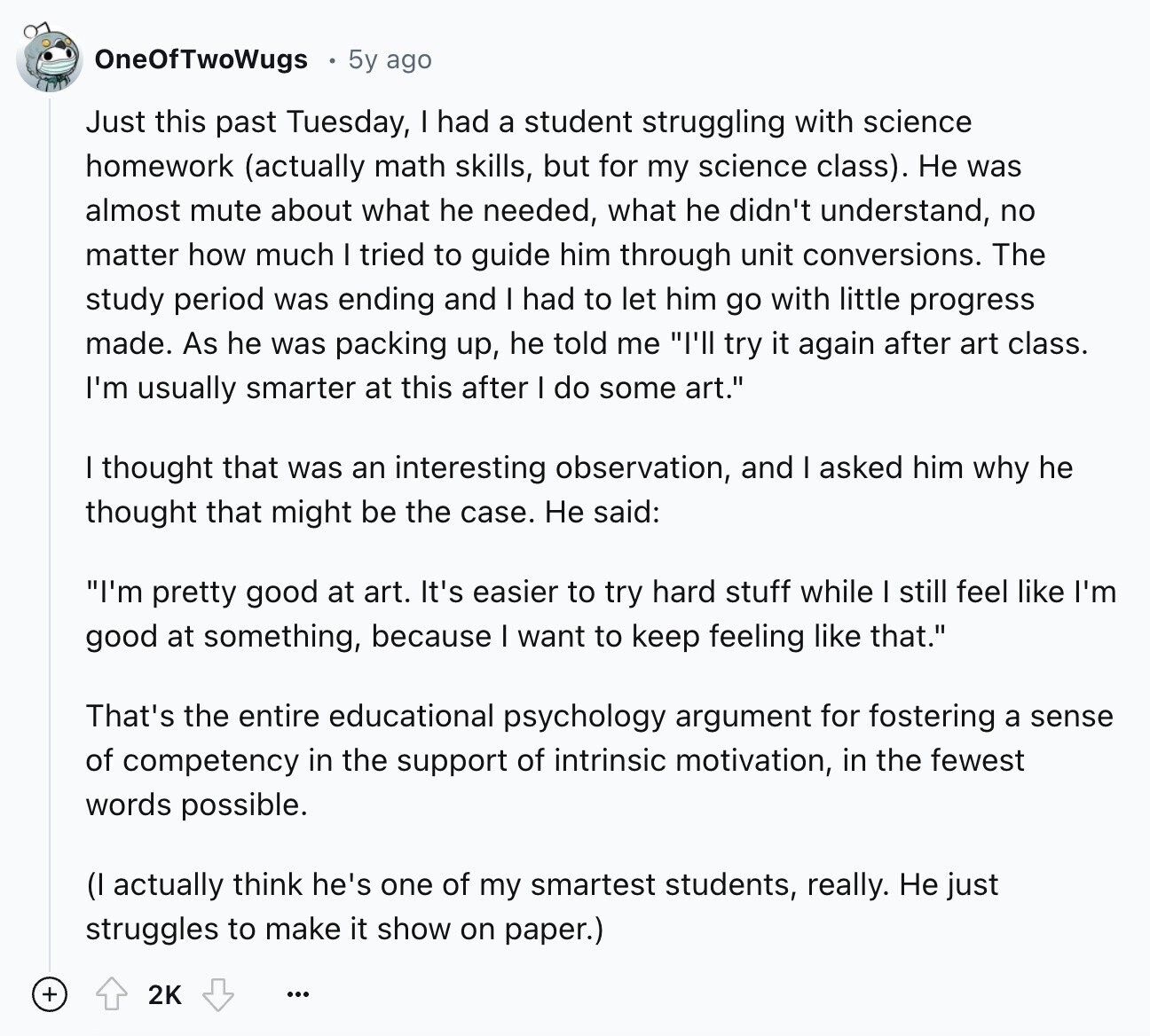 OneOfTwoWugs 5y ago Just this past Tuesday, I had a student struggling with science homework (actually math skills, but for my science class). Не was almost mute about what he needed, what he didn't understand, no matter how much I tried to guide him through unit conversions. The study period was ending and I had to let him go with little progress made. As he was packing up, he told me I'll try it again after art class. I'm usually smarter at this after I do some art. I thought that was an interesting observation, and I asked him why