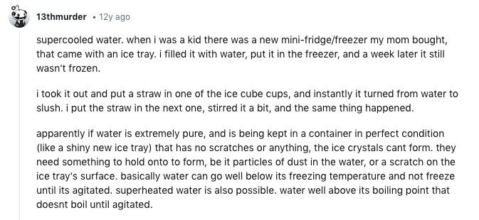 13thmurder . 12y ago supercooled water. when i was a kid there was a new mini-fridge/freezer my mom bought, that came with an ice tray. i filled it with water, put it in the freezer, and a week later it still wasn't frozen. i took it out and put a straw in one of the ice cube cups, and instantly it turned from water to slush. i put the straw in the next one, stirred it a bit, and the same thing happened. apparently if water is extremely pure, and is being kept in a container in perfect condition (like