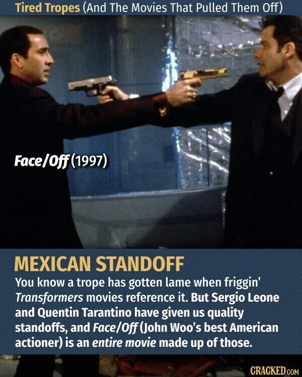 Tired Tropes (And The Movies That Pulled Them Off) Face/Off(1997) MEXICAN STANDOFF You know a trope has gotten lame when friggin' Transformers movies reference it. But Sergio Leone and Quentin Tarantino have given us quality standoffs, and Face/Off (John Woo's best American actioner) is an entire movie made up of those. CRACKED.COM