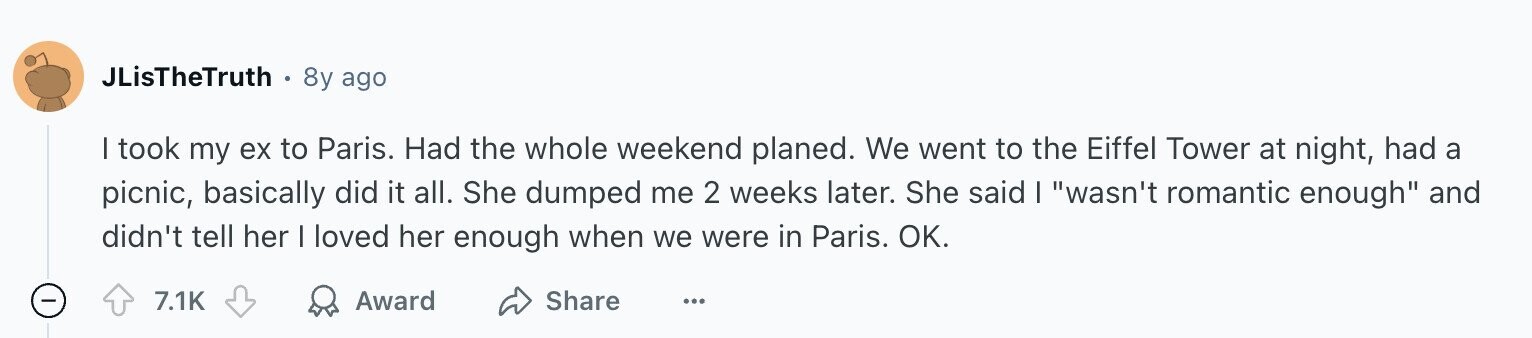 JLisTheTruth 8y ago I took my ex to Paris. Had the whole weekend planed. We went to the Eiffel Tower at night, had a picnic, basically did it all. She dumped me 2 weeks later. She said I wasn't romantic enough and didn't tell her | loved her enough when we were in Paris. OK. - 7.1K Award Share ...