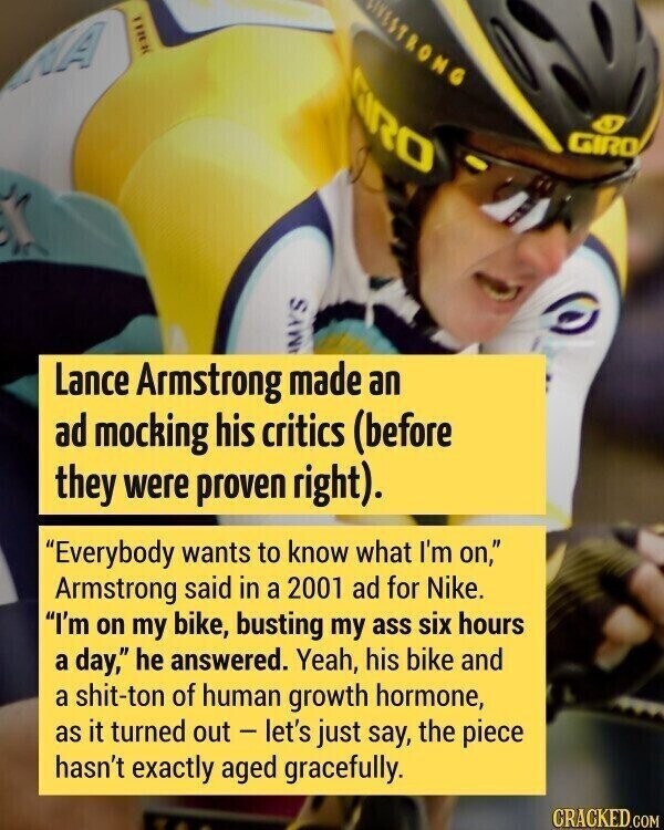 WESTRONG CIRO GIRO MYS Lance Armstrong made an ad mocking his critics (before they were proven right). Everybody wants to know what I'm on, Armstrong said in a 2001 ad for Nike. I'm on my bike, busting my ass six hours a day, he answered. Yeah, his bike and a shit-ton of human growth hormone, as it turned out - let's just say, the piece hasn't exactly aged gracefully. CRACKED.COM
