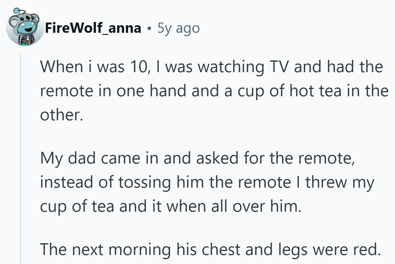 FireWolf_anna 5y ago When i was 10, I was watching TV and had the remote in one hand and a cup of hot tea in the other. My dad came in and asked for the remote, instead of tossing him the remote I threw my cup of tea and it when all over him. The next morning his chest and legs were red.
