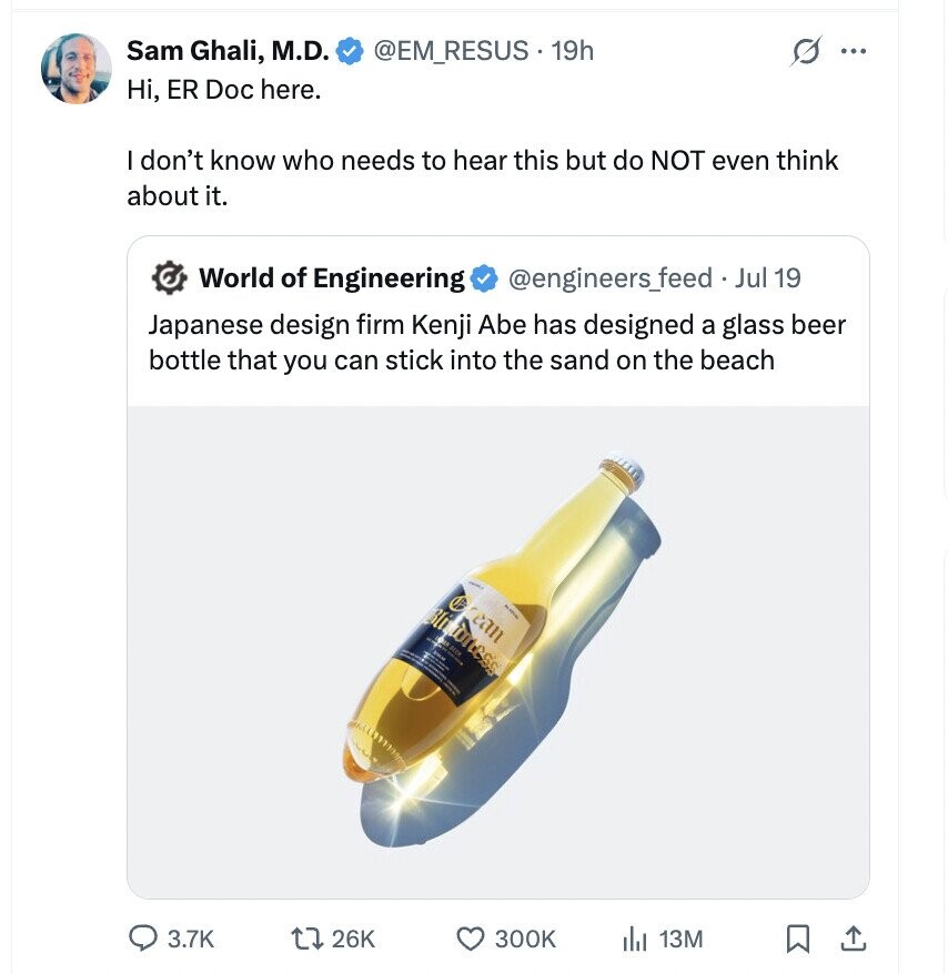 Sam Ghali, M.D. @EM_RESUS. 19h G ... Hi, ER Doc here. I don't know who needs to hear this but do NOT even think about it. World of Engineering @engineers_feed Jul 19 Japanese design firm Kenji Abe has designed a glass beer bottle that you can stick into the sand on the beach e Blu can TOTA 3.7K 26K 300K 13M