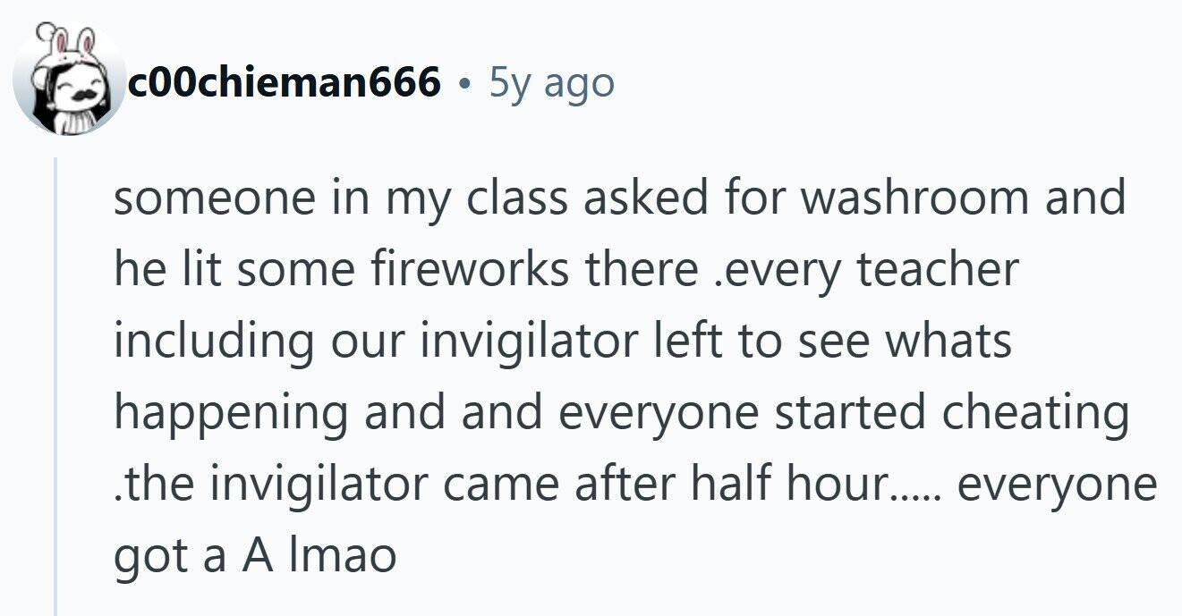 c00chieman666 . 5y ago someone in my class asked for washroom and he lit some fireworks there .every teacher including our invigilator left to see whats happening and and everyone started cheating .the invigilator came after half hour..... everyone got a A Imao 