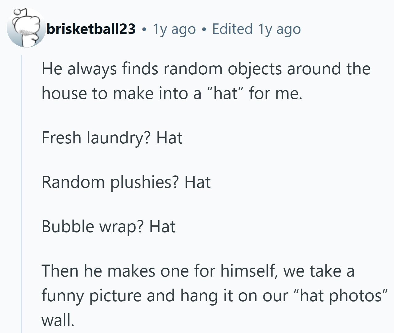 brisketball23 . 1y ago Edited 1y ago Не always finds random objects around the house to make into a hat for me. Fresh laundry? Hat Random plushies? Hat Bubble wrap? Hat Then he makes one for himself, we take a funny picture and hang it on our hat photos wall.