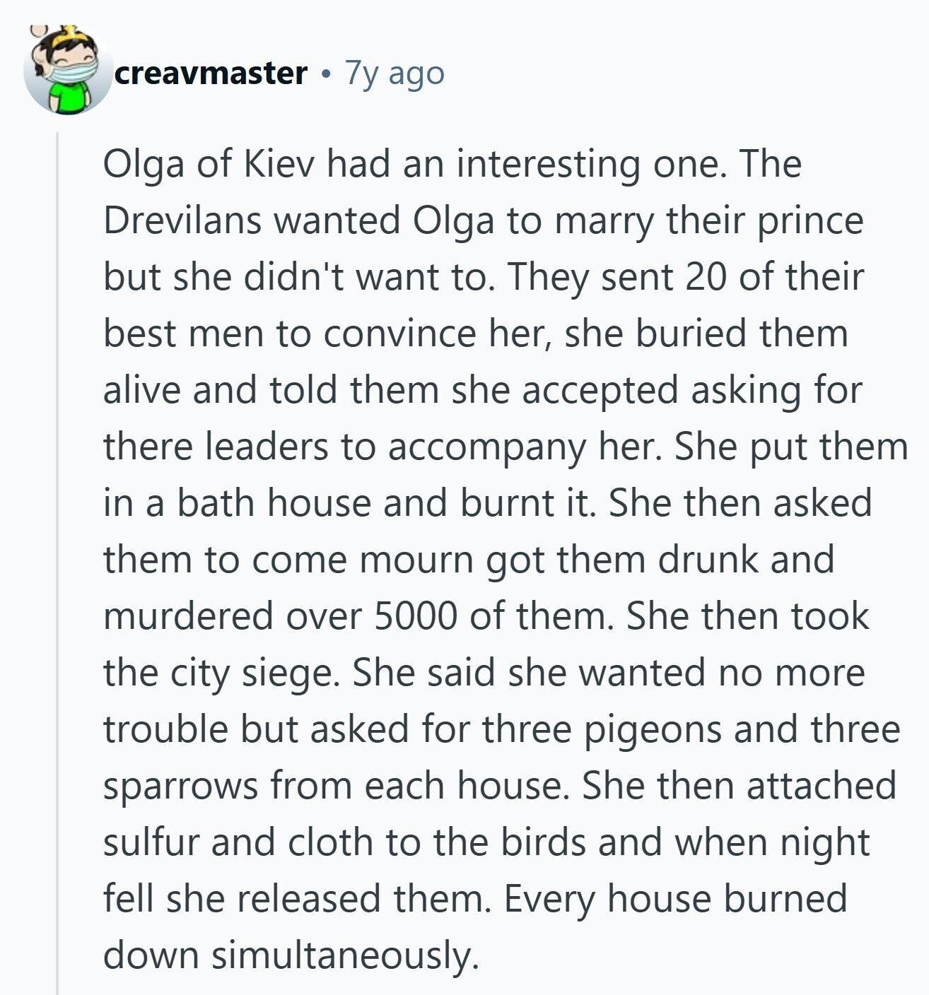 creavmaster 7y ago Olga of Kiev had an interesting one. The Drevilans wanted Olga to marry their prince but she didn't want to. They sent 20 of their best men to convince her, she buried them alive and told them she accepted asking for there leaders to accompany her. She put them in a bath house and burnt it. She then asked them to come mourn got them drunk and murdered over 5000 of them. She then took the city siege. She said she wanted no more trouble but asked for three pigeons and three sparrows from each house. She 