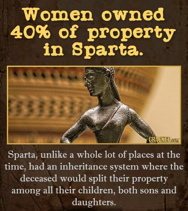 Women owned 40%6 of property in Sparta. CRACKEDCONT Sparta, unlike a whole lot of places at the time, had an inheritance system where the deceased would split their property among all their children, both sons and daughters.