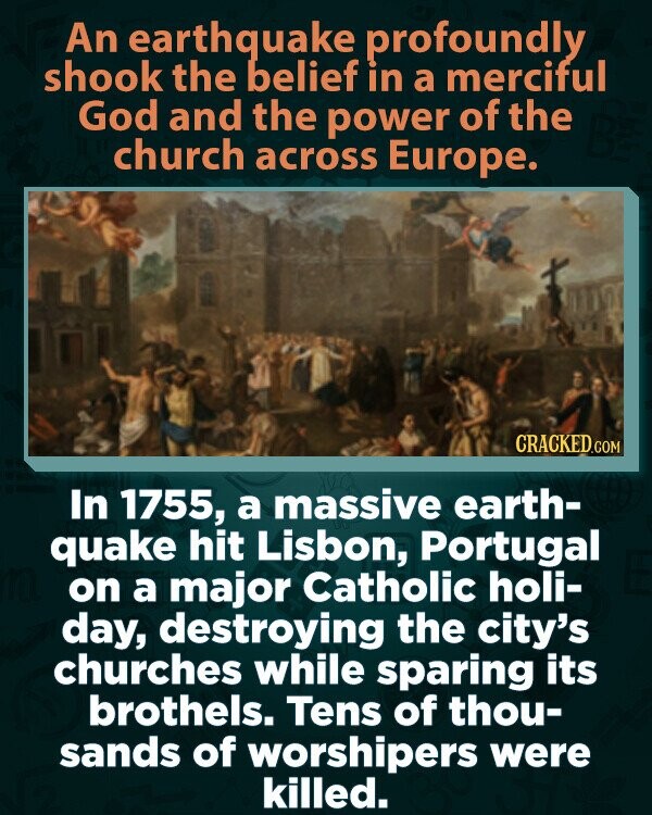 An earthquake profoundly shook the belief in a merciful God and the power of the church across Europe. CRACKED.COM In 1755, a massive earth- quake hit Lisbon, Portugal on a major Catholic holi- day, destroying the city's churches while sparing its brothels. Tens of thou- sands of worshipers were killed.