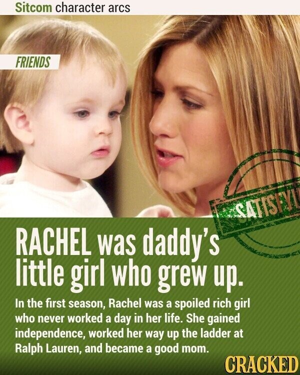 Sitcom character arcs FRIENDS SATISFYI RACHEL was daddy's little girl who grew up. In the first season, Rachel was a spoiled rich girl who never worked a day in her life. She gained independence, worked her way up the ladder at Ralph Lauren, and became a good mom. CRACKED
