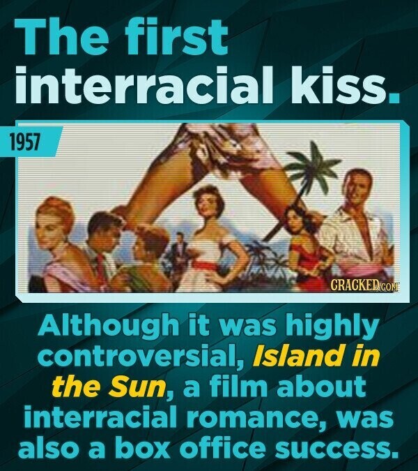 The first interracial kiss. 1957 CRACKED.COME Although it was highly controversial, Island in the Sun, a film about interracial romance, was also a box office success.