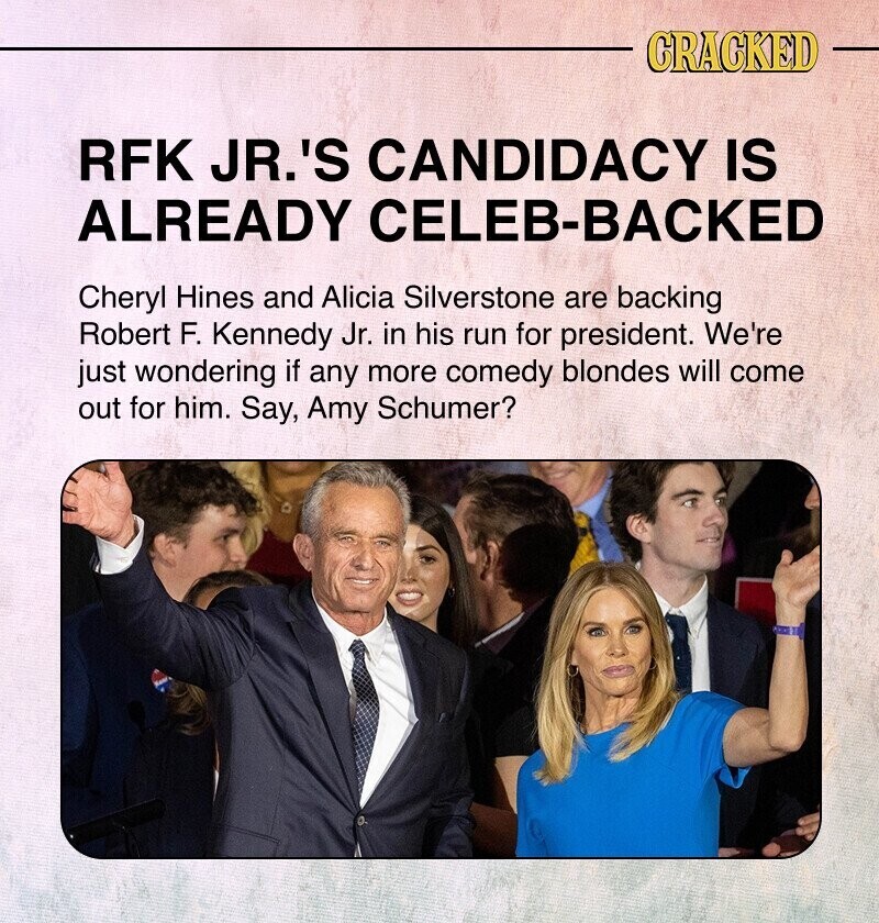 CRACKED RFK JR.'S CANDIDACY IS ALREADY CELEB-BACKED Cheryl Hines and Alicia Silverstone are backing Robert F. Kennedy Jr. in his run for president. We're just wondering if any more comedy blondes will come out for him. Say, Amy Schumer?
