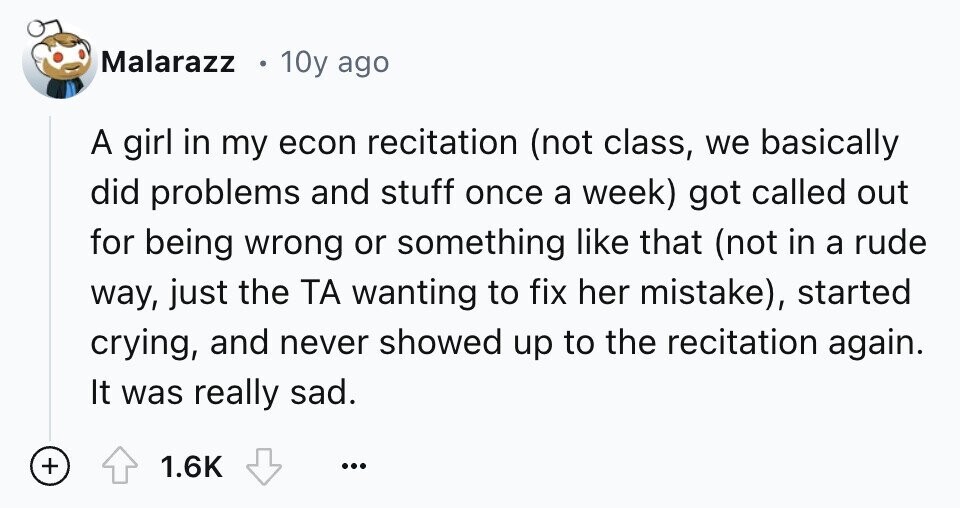 Malarazz 10y ago A girl in my econ recitation (not class, we basically did problems and stuff once a week) got called out for being wrong or something like that (not in a rude way, just the ТА wanting to fix her mistake), started crying, and never showed up to the recitation again. It was really sad. + 1.6K ...