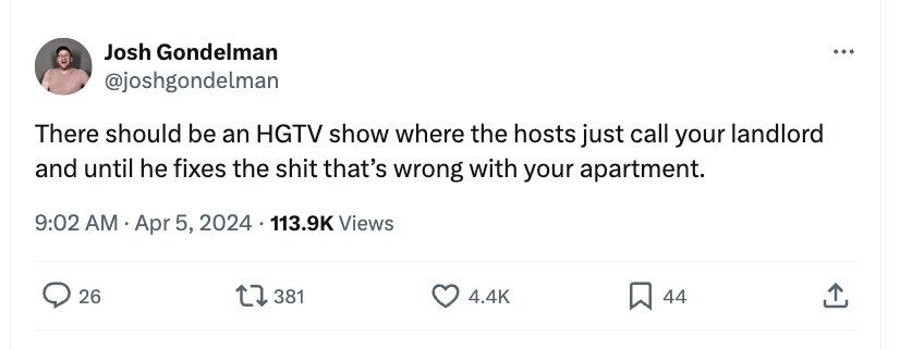 Josh Gondelman ... @joshgondelman There should be an HGTV show where the hosts just call your landlord and until he fixes the shit that's wrong with your apartment. 9:02 AM Apr 5, 2024 113.9K Views 26 381 4.4K 44