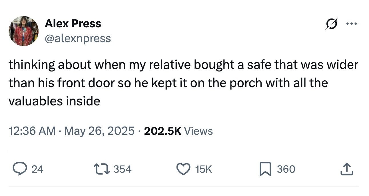 Alex Press ... @alexnpress thinking about when my relative bought a safe that was wider than his front door so he kept it on the porch with all the valuables inside 12:36 AM May 26, 2025 202.5K Views 24 354 15K 360