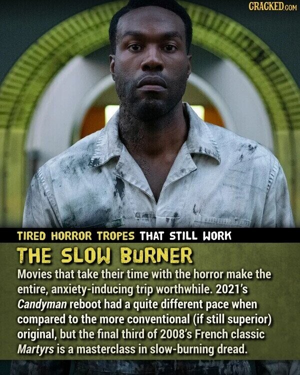 CRACKED.COM TIRED HORROR TROPES THAT STILL WORK THE SLOW BURNER Movies that take their time with the horror make the entire, anxiety-inducing trip worthwhile. 2021's Candyman reboot had a quite different pace when compared to the more conventional (if still superior) original, but the final third of 2008's French classic Martyrs is a masterclass in slow-burning dread.